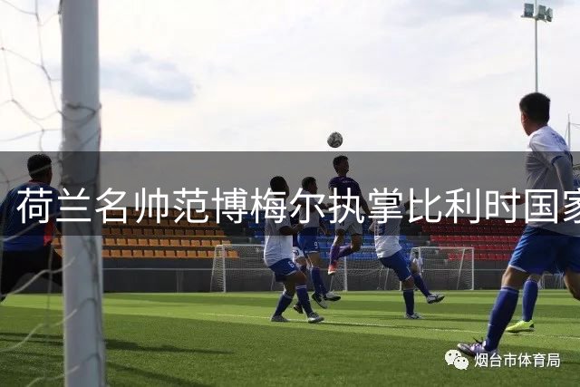 荷兰名帅范博梅尔执掌比利时国家队 剑指2026世界杯