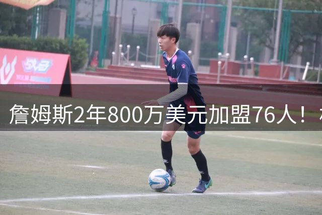 詹姆斯2年800万美元加盟76人！相当于足坛什么级别的转会？